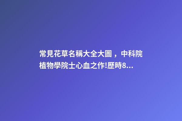 常見花草名稱大全大圖，中科院植物學院士心血之作!歷時80年整理最全面的花卉介紹